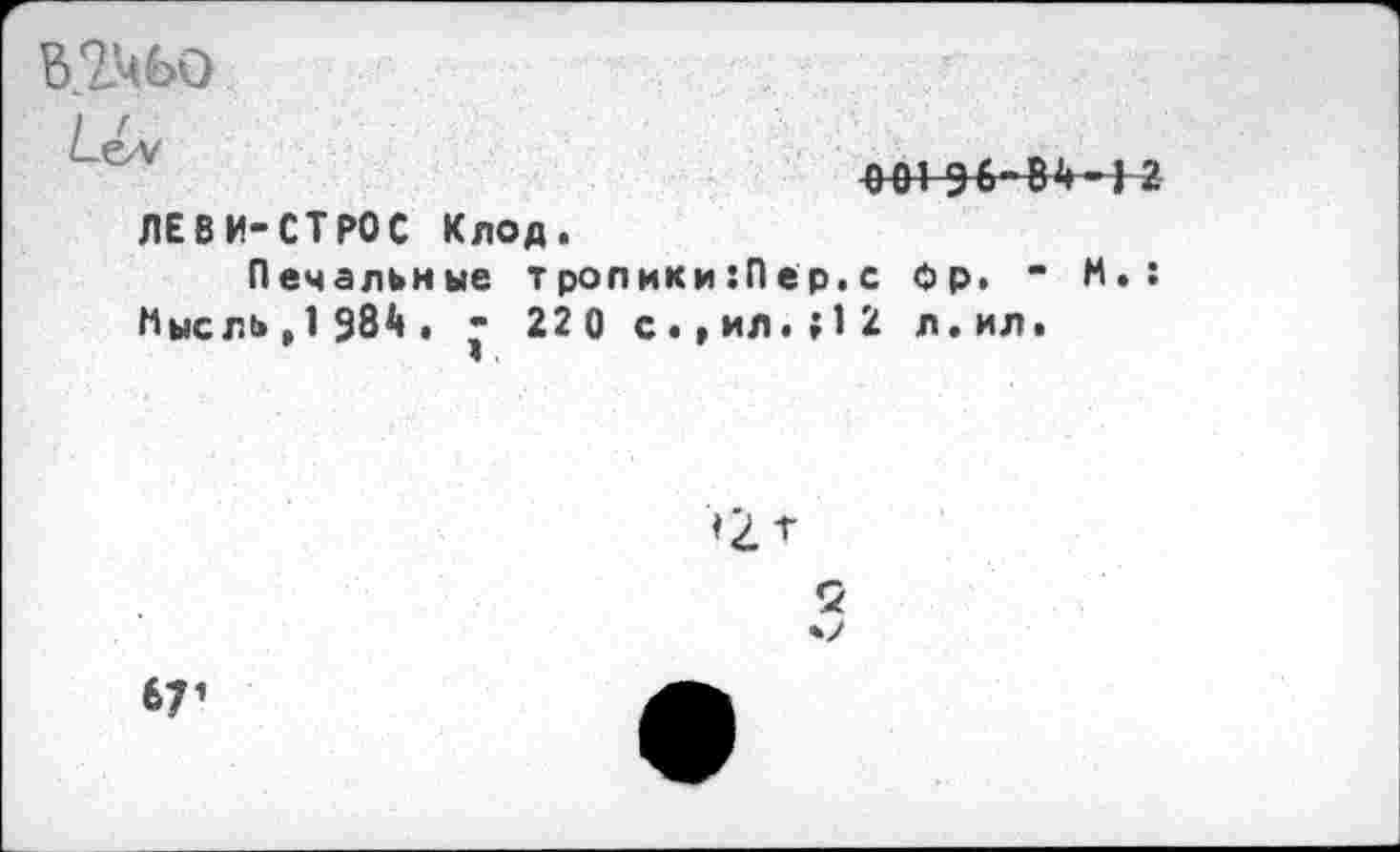 ﻿Ь.ЗДЬО
/-<=И/	001 дб-В^] 2
ЛЕВИ-СТРОС Клод.
Печальные т ролики :П ер. с Фр. • И.: Мысль , 1 984 . - 22 0 с.,ил.;12 л.ил.